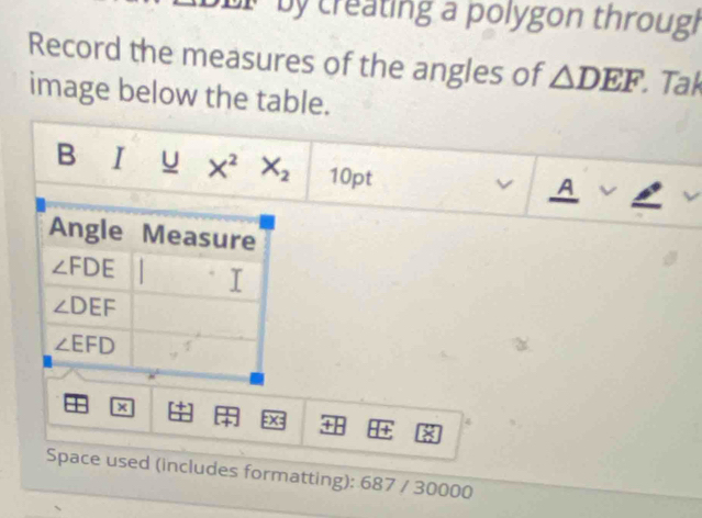 by creating a polygon through 
Record the measures of the angles of △ DEF Tak 
image below the table. 
| 
B I u X^2X_2 10pt 
v A 
Angle Measure
∠ FDE
∠ DEF
∠ EFD
x
=x= +H + 8
4 
Space used (includes formatting): 687 / 30000