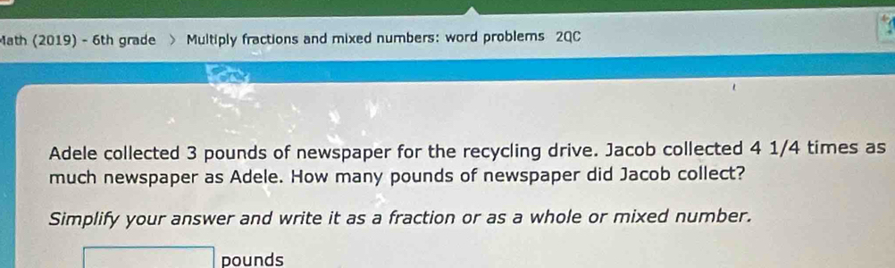 Math (2019) - 6th grade > Multiply fractions and mixed numbers: word problems 2QC 
Adele collected 3 pounds of newspaper for the recycling drive. Jacob collected 4 1/4 times as 
much newspaper as Adele. How many pounds of newspaper did Jacob collect? 
Simplify your answer and write it as a fraction or as a whole or mixed number.
pounds