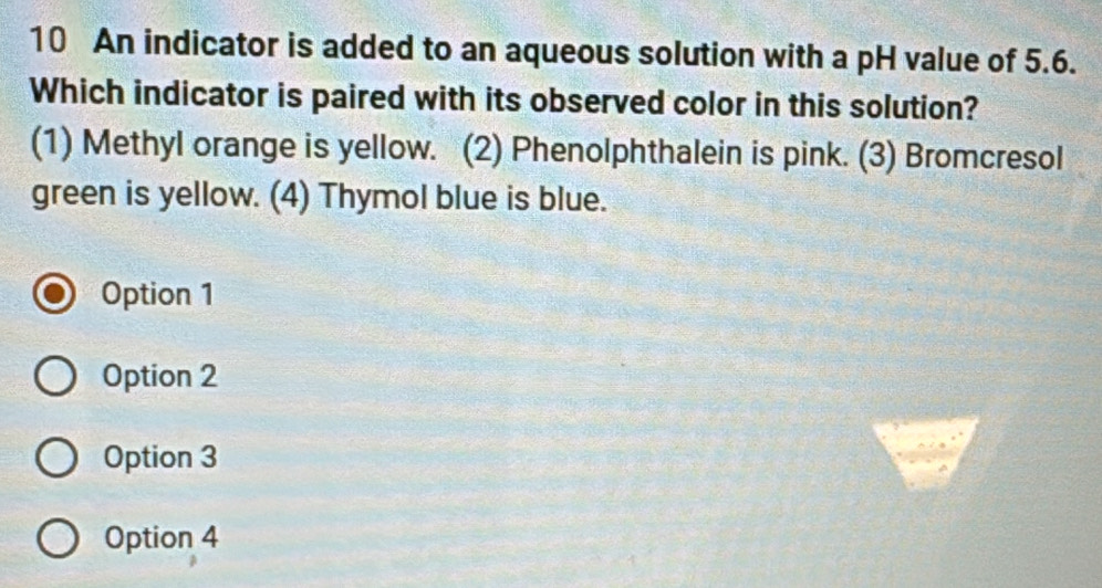 An indicator is added to an aqueous solution with a pH value of 5.6.
Which indicator is paired with its observed color in this solution?
(1) Methyl orange is yellow. (2) Phenolphthalein is pink. (3) Bromcresol
green is yellow. (4) Thymol blue is blue.
Option 1
Option 2
Option 3
Option 4