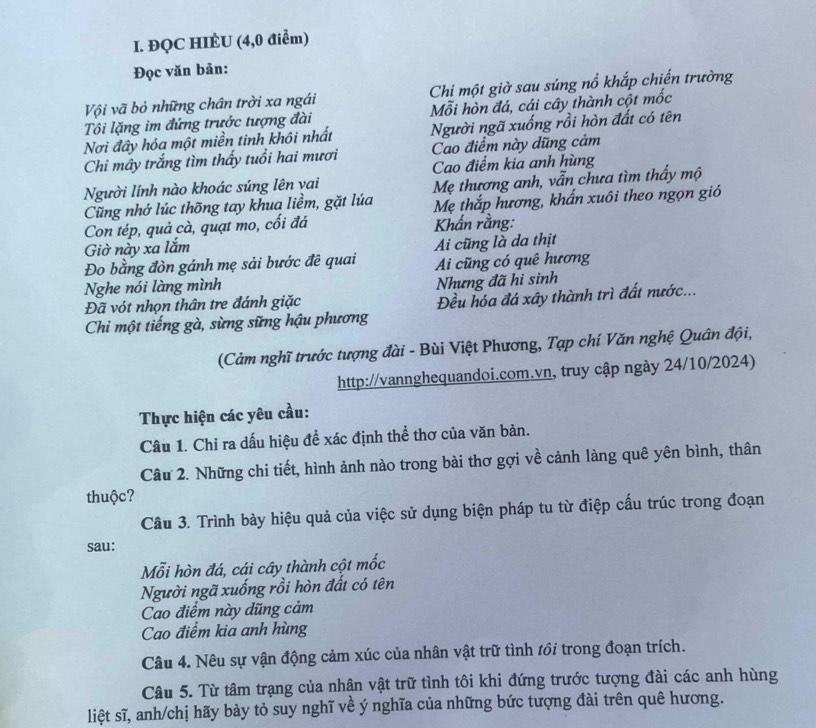 ĐQC HIÉU (4,0 điểm)
Đọc văn bản:
Vội vã bỏ những chân trời xa ngái Chi một giờ sau súng nổ khắp chiến trường
Tôi lặng im đứng trước tượng đài Mỗi hòn đá, cái cây thành cột mốc
Nơi đây hóa một miền tinh khôi nhất Người ngã xuống rồi hòn đất có tên
Chi mây trắng tìm thấy tuổi hai mươi Cao điểm này dũng cảm
Cao điểm kia anh hùng
Người lính nào khoác súng lên vai
Cũng nhớ lúc thõng tay khua liềm, gặt lúa Mẹ thương anh, vẫn chưa tìm thấy mộ
Mẹ thắp hương, khẩn xuôi theo ngọn gió
Con tép, quả cà, quạt mo, cối đá Khẩn rằng:
Giờ này xa lắm
Đo bằng đòn gánh mẹ sải bước đê quai Ai cũng là da thịt
Ai cũng có quê hương
Nghe nói làng mình
Nhưng đã hi sinh
Đã vót nhọn thân tre đánh giặc
Chi một tiếng gà, sừng sững hậu phương Đều hóa đá xây thành trì đất nước...
(Cảm nghĩ trước tượng đài - Bùi Việt Phương, Tạp chí Văn nghệ Quân đội,
http://vannghequandoi.com.vn, truy cập ngày 24/10/2024)
Thực hiện các yêu cầu:
Câu 1. Chỉ ra dấu hiệu để xác định thể thơ của văn bản.
Câu 2. Những chi tiết, hình ảnh nào trong bài thơ gợi về cảnh làng quê yên bình, thân
thuộc?
Câu 3. Trình bày hiệu quả của việc sử dụng biện pháp tu từ điệp cấu trúc trong đoạn
sau:
Mỗi hòn đá, cái cây thành cột mốc
Người ngã xuống rồi hòn đất có tên
Cao điểm này dũng cảm
Cao điểm kia anh hùng
Câu 4. Nêu sự vận động cảm xúc của nhân vật trữ tình tồi trong đoạn trích.
Câu 5. Từ tâm trạng của nhận vật trữ tình tôi khi đứng trước tượng đài các anh hùng
liệt sĩ, anh/chị hãy bày tỏ suy nghĩ về ý nghĩa của những bức tượng đài trên quê hương.
