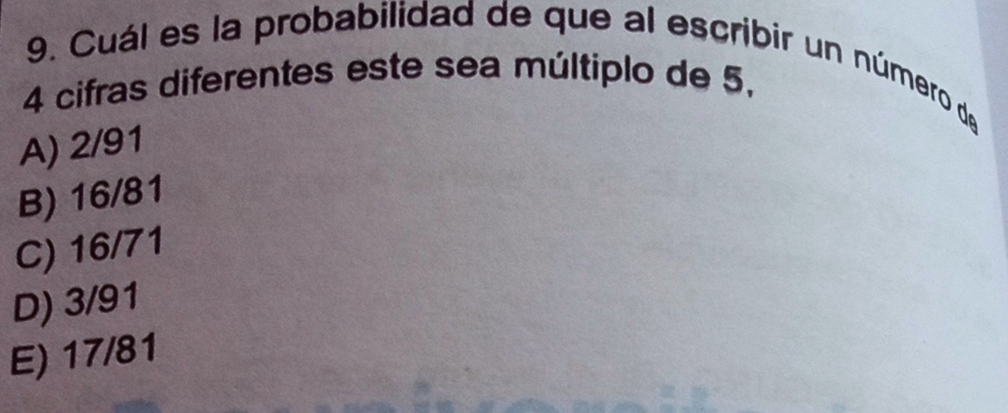 Cuál es la probabilidad de que al escribir un número de
4 cifras diferentes este sea múltiplo de 5,
A) 2/91
B) 16/81
C) 16/71
D) 3/91
E) 17/81