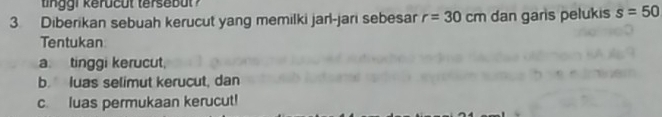 tin ggi kerucut tersebut 
3 Diberikan sebuah kerucut yang memilki jarl-jari sebesar r=30cm dan garis pelukis s=50
Tentukan 
a. tinggi kerucut, 
b. luas selimut kerucut, dan 
c. luas permukaan kerucut!