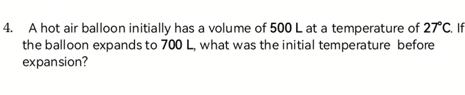 A hot air balloon initially has a volume of 500 L at a temperature of 27°C. If 
the balloon expands to 700 L, what was the initial temperature before 
expansion?