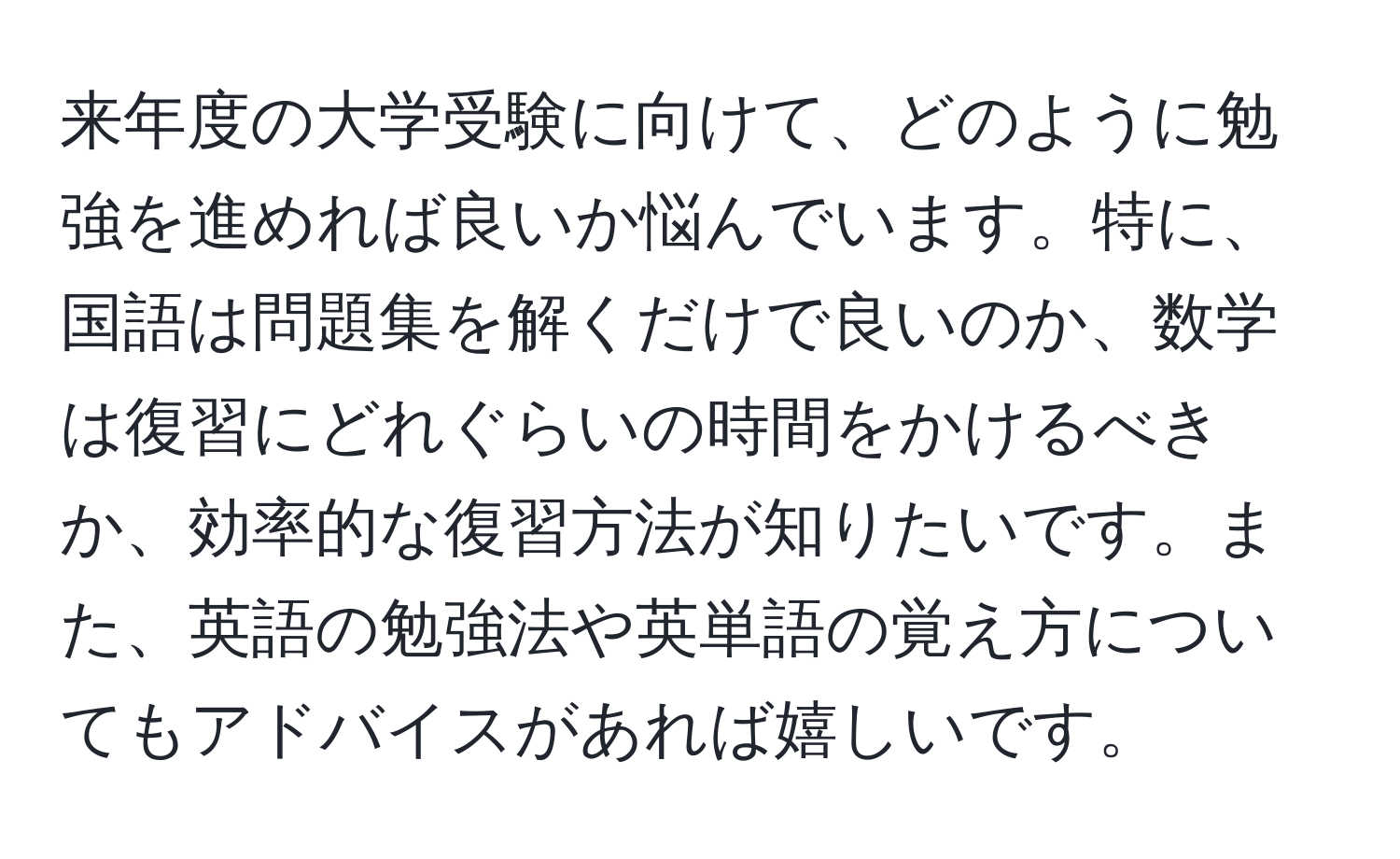 来年度の大学受験に向けて、どのように勉強を進めれば良いか悩んでいます。特に、国語は問題集を解くだけで良いのか、数学は復習にどれぐらいの時間をかけるべきか、効率的な復習方法が知りたいです。また、英語の勉強法や英単語の覚え方についてもアドバイスがあれば嬉しいです。