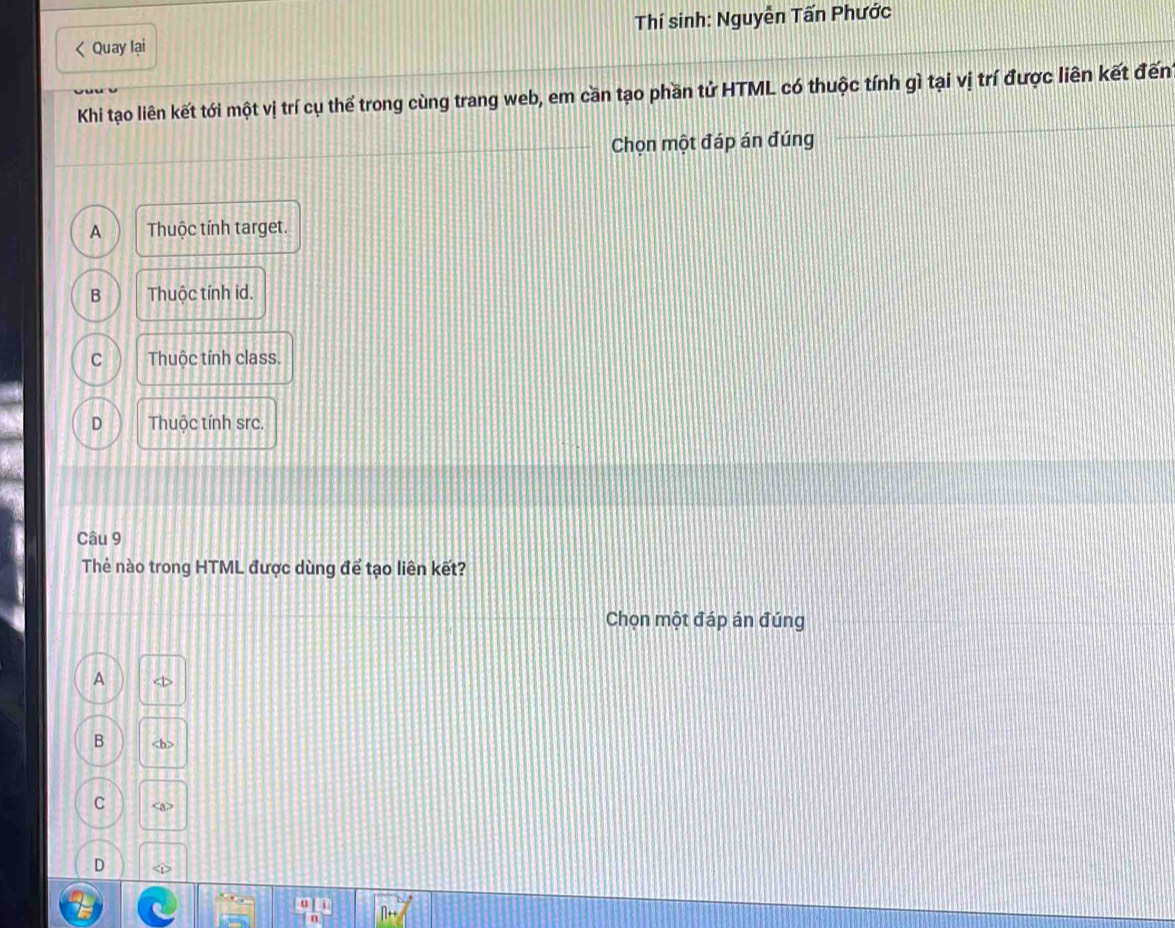 Quay lại Thí sinh: Nguyễn Tấn Phước
Khi tạo liên kết tới một vị trí cụ thể trong cùng trang web, em cần tạo phần tử HTML có thuộc tính gì tại vị trí được liên kết đến
Chọn một đáp án đúng
A Thuộc tính target.
B Thuộc tính id.
C Thuộc tính class.
D Thuộc tính src.
Câu 9
Thẻ nào trong HTML được dùng để tạo liên kết?
Chọn một đáp án đúng
A
B
C
D