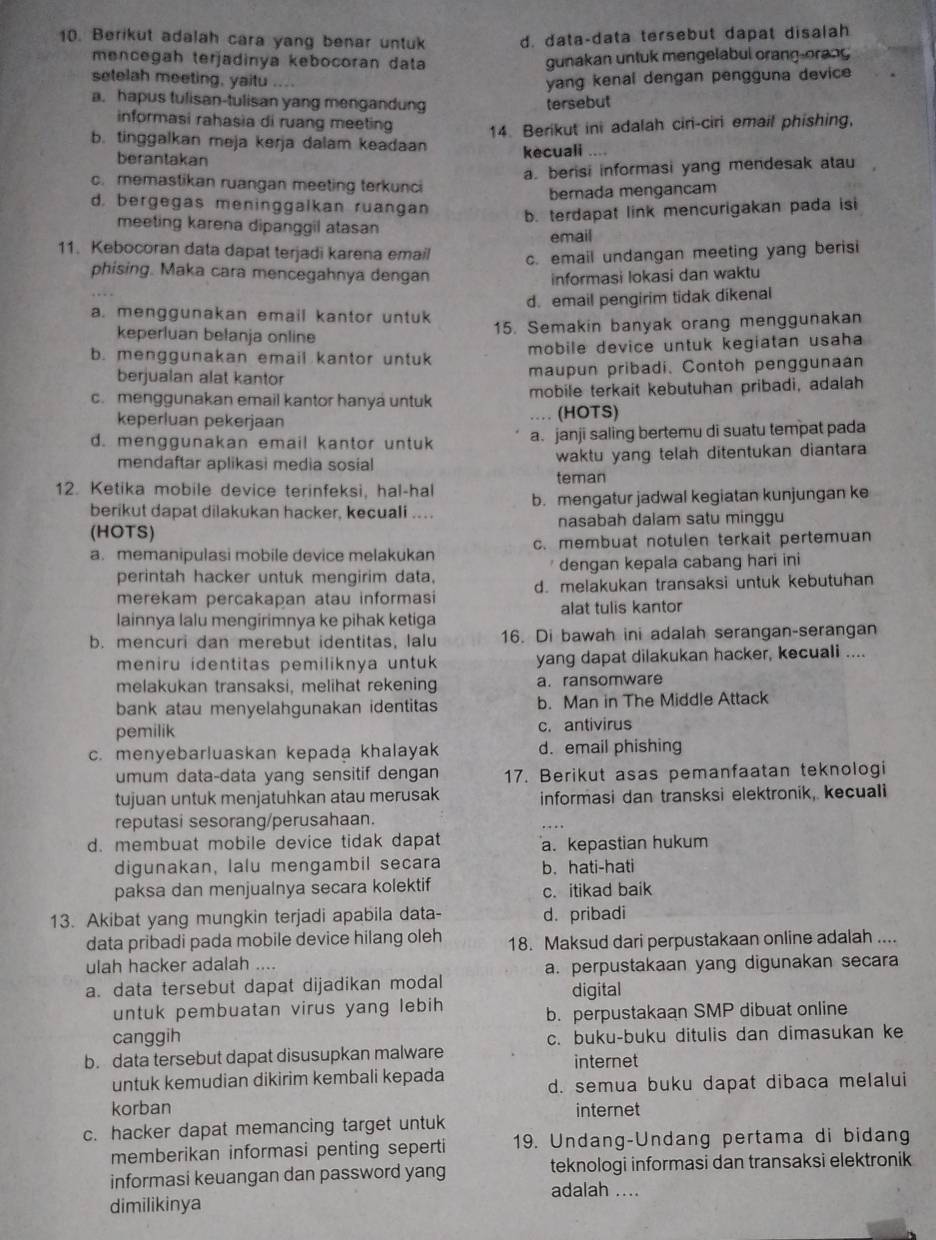 Berikut adalah cara yang benar untuk d. data-data tersebut dapat disalah
mencegah terjadinya kebocoran data gunakan untuk mengelabul orang-orang
setelah meeting, yaitu
a. hapus tulisan-tulisan yang mengandung tersebut yang kenal dengan pengguna device
informasi rahasia di ruang meeting 14. Berikut ini adalah ciri-ciri email phishing,
b. tinggalkan meja kerja dalam keadaan kecuali ....
berantakan
a. berisi informasi yang mendesak atau
c. memastikan ruangan meeting terkunci
berada mengancam
d. bergegas meninggalkan ruangan
b. terdapat link mencurigakan pada isi
meeting karena dipanggil atasan
email
11. Kebocoran data dapat terjadi karena email
c. email undangan meeting yang berisi
phising. Maka cara mencegahnya dengan
informasi Iokasi dan waktu
a. menggunakan email kantor untuk d. email pengirim tidak dikenal
keperluan belanja online 15. Semakin banyak orang menggunakan
b. menggunakan email kantor untuk mobile device untuk kegiatan usaha
berjualan alat kantor maupun pribadi. Contoh penggunaan
mobile terkait kebutuhan pribadi, adalah
c.menggunakan email kantor hanya untuk … (HOTS)
keperluan pekerjaan
d. menggunakan email kantor untuk a. janji saling bertemu di suatu tempat pada
mendaftar aplikasi media sosial waktu yang telah ditentukan diantara
teman
12. Ketika mobile device terinfeksi, hal-hal b. mengatur jadwal kegiatan kunjungan ke
berikut dapat dilakukan hacker, kecuali ...
(HOTS) nasabah dalam satu minggu
a. memanipulasi mobile device melakukan c. membuat notulen terkait pertemuan
perintah hacker untuk mengirim data, dengan kepala cabang hari ini
merekam percakapan atau informasi d. melakukan transaksi untuk kebutuhan
lainnya lalu mengirimnya ke pihak ketiga alat tulis kantor
b. mencuri dan merebut identitas, lalu 16. Di bawah ini adalah serangan-serangan
meniru identitas pemiliknya untuk yang dapat dilakukan hacker, kecuali ....
melakukan transaksi, melihat rekening a. ransomware
bank atau menyelahgunakan identitas b. Man in The Middle Attack
pemilik c. antivirus
c. menyebarluaskan kepada khalayak d. email phishing
umum data-data yang sensitif dengan 17. Berikut asas pemanfaatan teknologi
tujuan untuk menjatuhkan atau merusak informasi dan transksi elektronik, kecuali
reputasi sesorang/perusahaan.
d. membuat mobile device tidak dapat a. kepastian hukum
digunakan, lalu mengambil secara b. hati-hati
paksa dan menjualnya secara kolektif c. itikad baik
13. Akibat yang mungkin terjadi apabila data- d. pribadi
data pribadi pada mobile device hilang oleh 18. Maksud dari perpustakaan online adalah ....
ulah hacker adalah ....
a. data tersebut dapat dijadikan modal a. perpustakaan yang digunakan secara
digital
untuk pembuatan virus yang lebih b. perpustakaan SMP dibuat online
canggih c. buku-buku ditulis dan dimasukan ke
b. data tersebut dapat disusupkan malware internet
untuk kemudian dikirim kembali kepada d. semua buku dapat dibaca melalui
korban internet
c. hacker dapat memancing target untuk
memberikan informasi penting seperti 19. Undang-Undang pertama di bidang
informasi keuangan dan password yang adalah .... teknologi informasi dan transaksi elektronik
dimilikinya