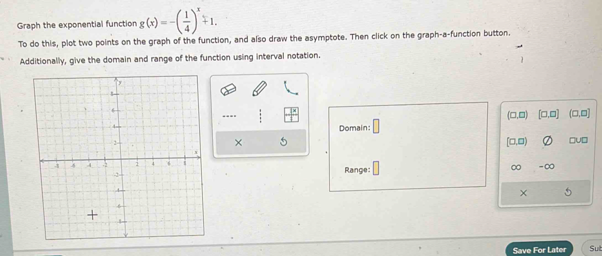 Graph the exponential function g(x)=-( 1/4 )^x+1. 
To do this, plot two points on the graph of the function, and also draw the asymptote. Then click on the graph-a-function button. 
Additionally, give the domain and range of the function using interval notation. 
---- 
(□ ,□ [□ ,□ ] (□,□] 
Domain: □ 
× [□,□) □U□ 
∞ -∞ 
Range: 
× 
Save For Later Sub