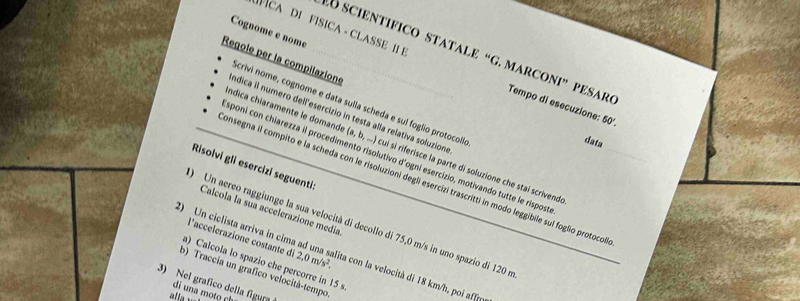 Cognome e nome 
Lo scientífico statale^6G MARCONI” PESARO 
ica de física -classe i e 50'. 
Regole per la compilazione_ 
Tempo di esecuzione: 
Scrivi nome, cognome e data sulla scheda e sul foglio protocolle 
Indica il numero dell'esercizio in testa alla relativa soluzione 
data 
Índica chiaramente le domand suí sì riferisce la parte di soluzione che staí scrivendo 
Esponi con chiarezza il procedin (a,b,...) utivo d’ogni esercizio, motivando tutte le risposte 
onsegna il compito e la scheda con le risoluzioni degli esercizi trascritti in modo leggibile sul foglio protocol_ 
Risolvi gli esercizi seguenti: 
Calcola la sua accelerazione media 
_ 
Un aereo raggiunge la sua velocità di decollo di 75,0 m/s in uno spazio di 120 n
l'accelerazione costante d 2,0m/s^2, 
2) Un ciclista arriva in cima ad u ita con la velocità di 18 km/h, poi affro 
a) Calcola lo spazio che percorre in 15 s
b) Traccia un grafico velocità-tempo 
3) Nel grafico della figura 
alla '