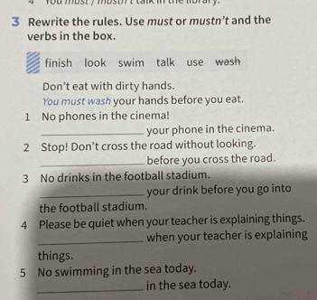 tou most y mostt lak m the morary 
3 Rewrite the rules. Use must or mustn’t and the 
verbs in the box. 
finish look swim talk use wash 
Don't eat with dirty hands. 
You must wash your hands before you eat. 
1 No phones in the cinema! 
_your phone in the cinema. 
2 Stop! Don’t cross the road without looking. 
_before you cross the road. 
3 No drinks in the football stadium. 
_your drink before you go into 
the football stadium. 
4 Please be quiet when your teacher is explaining things. 
_when your teacher is explaining 
things. 
5 No swimming in the sea today. 
_in the sea today.