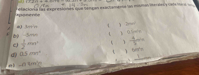 (7.2n+4.8m)-(6.3n+9.5m)= _ 
Relaciona las expresiones que tengan exactamente las mismas literales y cada literal tena 
exp onente 
a) 3m^2n ) · 2mn^2
 
p b) -5mn
 0.1m^3n
c)  1/2 mn^3
( )  4/5 m^2n
d) 0.5mn^4
( ) 6m^4n
1 mn
e) -03m^3n