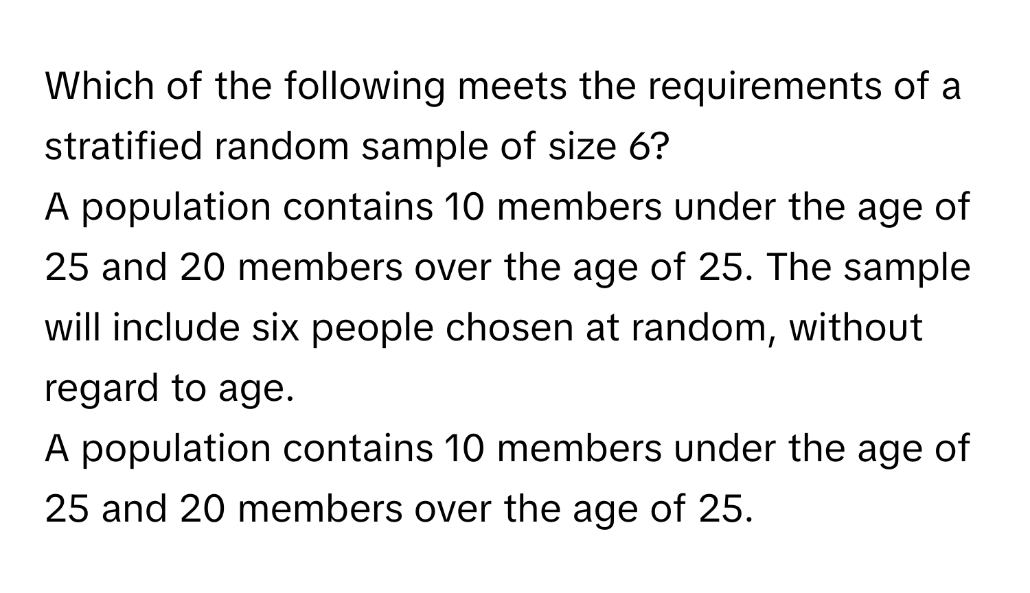 Which of the following meets the requirements of a stratified random sample of size 6? 
A population contains 10 members under the age of 25 and 20 members over the age of 25. The sample will include six people chosen at random, without regard to age.
A population contains 10 members under the age of 25 and 20 members over the age of 25.