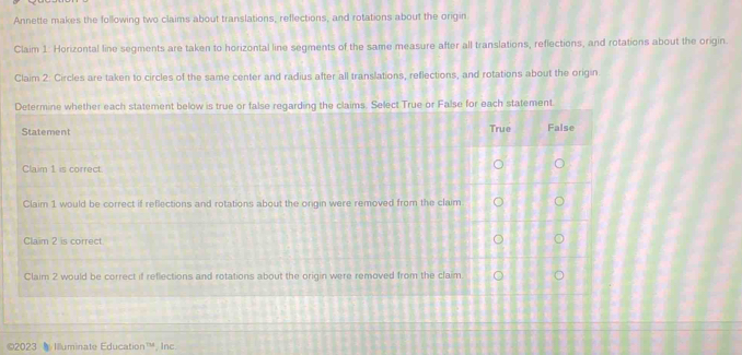 Annette makes the following two claims about translations, reflections, and rotations about the origin 
Claim 1: Horizontal line segments are taken to horizontal line segments of the same measure after all translations, reflections, and rotations about the origin. 
Claim 2: Circles are taken to circles of the same center and radius after all translations, reflections, and rotations about the origin. 
Determine whether each statement below is true or false regarding the claims. Select True or Fa 
Statement 
Claim 1 is correct 
Claim 1 would be correct if reflections and rotations about the ongin were removed from the cl 
Claim 2 is correct. 
Claim 2 would be correct if reflections and rotations about the origin were removed from the cl 
©2023 Iuminate Education^(10) , Inc.