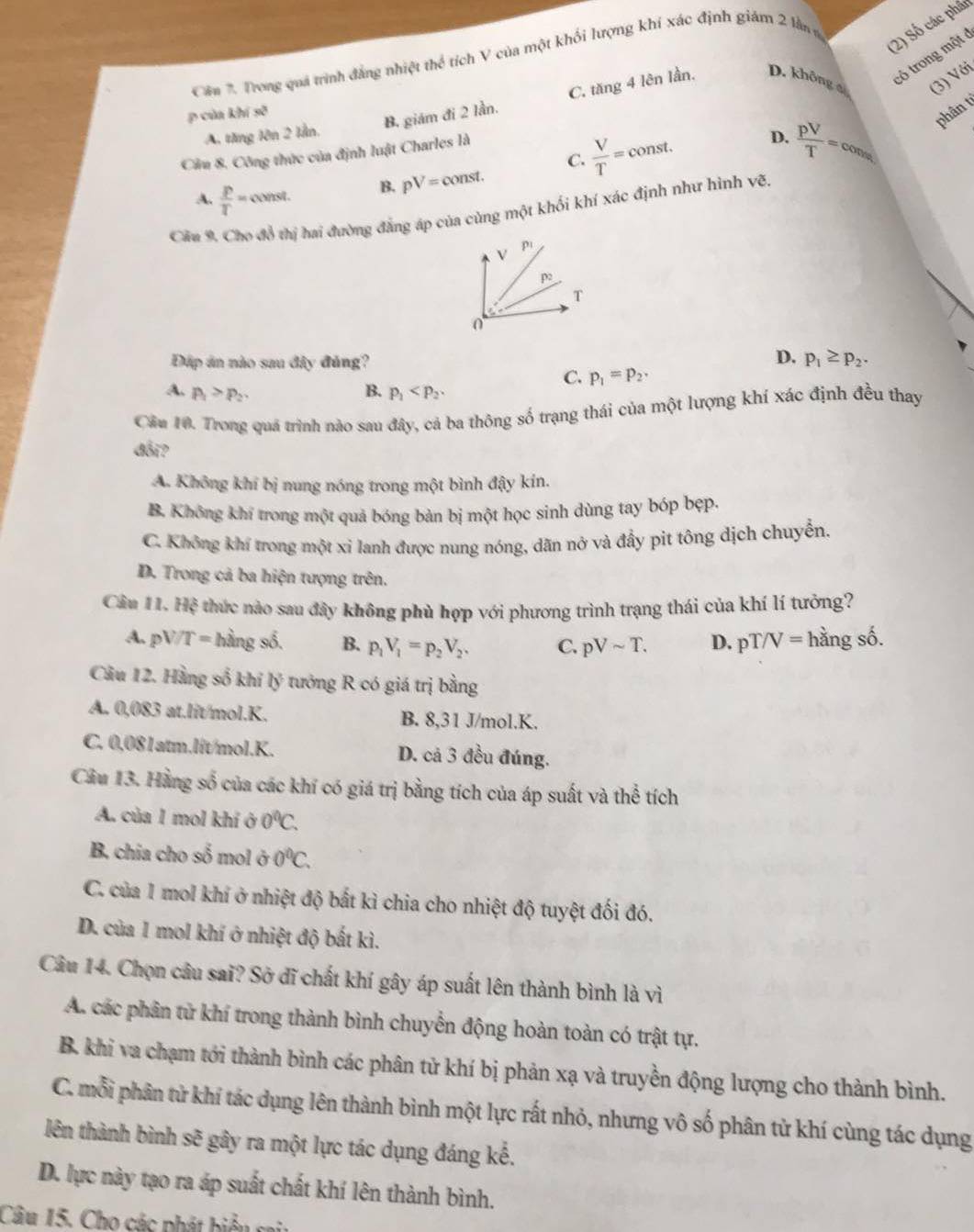 (2) Số các phân
có trong một ở
Cên *. Trong quá trình đẳng nhiệt thể tích V của một khối lượng khí xác định giám 2 lần n
p của khí sk^3
B. giám đi 2 lần. C. tăng 4 lên lần, D. không (3) Với
C.  V/T = const. D.  pV/T =cons phân t
A. tăng lên 2 lần.
Cầm 8, Công thức của định luật Charles là
A.  p/T =const. B. pV=const.
Cầu 9. Cho đồ thị hai đường đẳng áp của cùng một khối khí xác định như hình vẽ.
D.
Đấp án nào sau đây đủng? p_1≥ p_2.
C. p_1=p_2,
A. p_1>p_2. B. p_1
Câu 10. Trong quá trình nào sau đây, cả ba thông số trạng thái của một lượng khí xác định đều thay
đối?
A. Không khí bị nung nóng trong một bình đậy kín.
B. Không khí trong một quả bóng bản bị một học sinh dùng tay bóp bẹp.
C. Không khí trong một xỉ lanh được nung nóng, dãn nở và đẩy pit tông dịch chuyển.
D. Trong cả ba hiện tượng trên.
Cầu 11.Hxi # thức nào sau đây không phù hợp với phương trình trạng thái của khí lí tưởng?
A. pV/T=hingshat 6. B. p_1V_1=p_2V_2. C. pVsim T. D. pT/V= hằng số.
Câu 12. Hằng số khi lý tướng R có giá trị bằng
A. 0,083 at.lit/mol.K. B. 8,31 J/mol.K.
C. 0,081atm.lit/mol.K. D. cả 3 đều đúng.
Cầu 13. Hằng số của các khí có giá trị bằng tích của áp suất và thể tích
A. của 1 mol khí ở 0^0C.
B. chia cho số mol ở 0°C.
C. của 1 mol khí ở nhiệt độ bắt kì chia cho nhiệt độ tuyệt đối đó.
D. của 1 mol khí ở nhiệt độ bắt kì.
Câu 14. Chọn câu sai? Sở dĩ chất khí gây áp suất lên thành bình là vì
A. các phân tử khí trong thành bình chuyển động hoàn toàn có trật tự.
B. khi va chạm tới thành bình các phân tử khí bị phản xạ và truyền động lượng cho thành bình.
C. mỗi phân tử khí tác dụng lên thành bình một lực rất nhỏ, nhưng vô số phân tử khí cùng tác dụng
lên thành bình sẽ gây ra một lực tác dụng đáng kế.
D. lực này tạo ra áp suất chất khí lên thành bình.
Câu 15. Cho các phát biểu cai