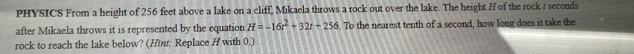 PHYSICS From a height of 256 feet above a lake on a cliff, Mikaela throws a rock out over the lake. The height H of the rock r seconds
after Mikaela throws it is represented by the equation H=-16t^2+32t+256. To the nearest tenth of a second, how long does it take the 
rock to reach the lake below? (Hint: Replace H with 0.)