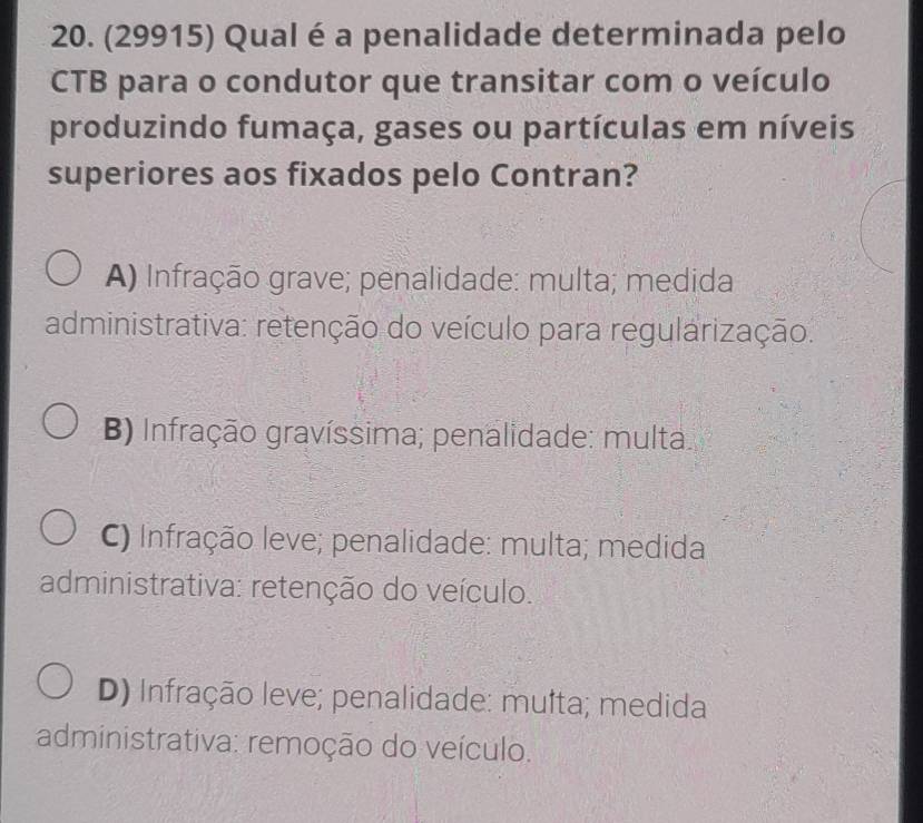 (29915) Qual é a penalidade determinada pelo
CTB para o condutor que transitar com o veículo
produzindo fumaça, gases ou partículas em níveis
superiores aos fixados pelo Contran?
A) Infração grave; penalidade: multa; medida
administrativa: retenção do veículo para regularização.
B) Infração gravíssima; penalidade: multa.
C) Infração leve; penalidade: multa; medida
administrativa: retenção do veículo.
D) Infração leve; penalidade: mufta; medida
administrativa: remoção do veículo.