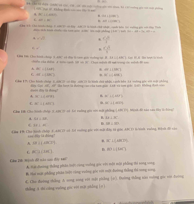 D. 3(、
14: Cho từ điện OABC có OA , OB , OC đôi một vuống góc với nhau. Kè OH vuông góc với mặt phẳng
(ABC) tại /. Khẳng định nào sau đãy là sai?
A. BC⊥ (AHO).
B. OA⊥ (OBC).
C. AH⊥ BC. D. AH⊥ (OBC).
Câu 15: Cho hình chóp S.ABCD có đây ABCD là hình chữ nhật , cạnh bên SA vuông góc với đây. Tính
điện tích hình chiếu của tam giác △ SBC lên mặt phẳng (S4C) biết SA=AB=2a;AD=a.
A. a^2sqrt(2).
B.  a^3sqrt(5)/2 .
C. a^2.
D.  a^2sqrt(5)/5 ,
Câu 16: Cho hình chóp S.ABC có đây là tam giác vuông tại B , SA⊥ (A BC). Gọi H,K lần lượt là hình
chiếu của điểm A trên cạnh SB và SC . Chọn mệnh đề sai trong các mệnh đề sau:
A. BC⊥ (SAB). B. AH⊥ (SBC).
C. AK⊥ (SBC). D. SC⊥ (AHK).
Câu 17: Cho hình chóp S.ABCD có đáy ABCD là hình chữ nhật, cạnh bên SA vuông góc với mặt phẳng
đấy. Gọi AE, AF lần lượt là đường cao của tam giác SAB và tam giác SAD. Khẳng định nào
dưới đây là đúng?
A. SC⊥ (AFB). B. SC⊥ (AEF).
D.
C. SC⊥ (AEC). SC⊥ (AED).
Câu 18: Cho hình chóp S.ABCD có SA vuông góc với mặt phẳng (ABCD). Mệnh đề nào sau đây là đúng?
A. SA⊥ SB.
B. SA⊥ SC.
C. SA⊥ AC.
D. SB⊥ SD.
Câu 19: Cho hình chóp S.ABCD có SA vuông góc với mặt đáy, tứ giác ABCD là hình vuông. Mệnh đề nào
sau đây là đúng?
A. SB⊥ (ABCD).
B. SC⊥ (ABCD).
C. BC⊥ (SAC).
D. BD⊥ (SAC).
Câu 20: Mệnh đề nào sau đây sai?
A. Hai đường thắng phân biệt cùng vuông góc với một mặt phẳng thì song song.
B. Hai mặt phầng phân biệt cùng vuông góc với một đường thắng thì song song.
C. Cho đường thẳng A song song với mặt phẳng (α). Đường thẳng nào vuông góc với đường
thắng △ thi cũng vuông góc với mặt phẳng (α).