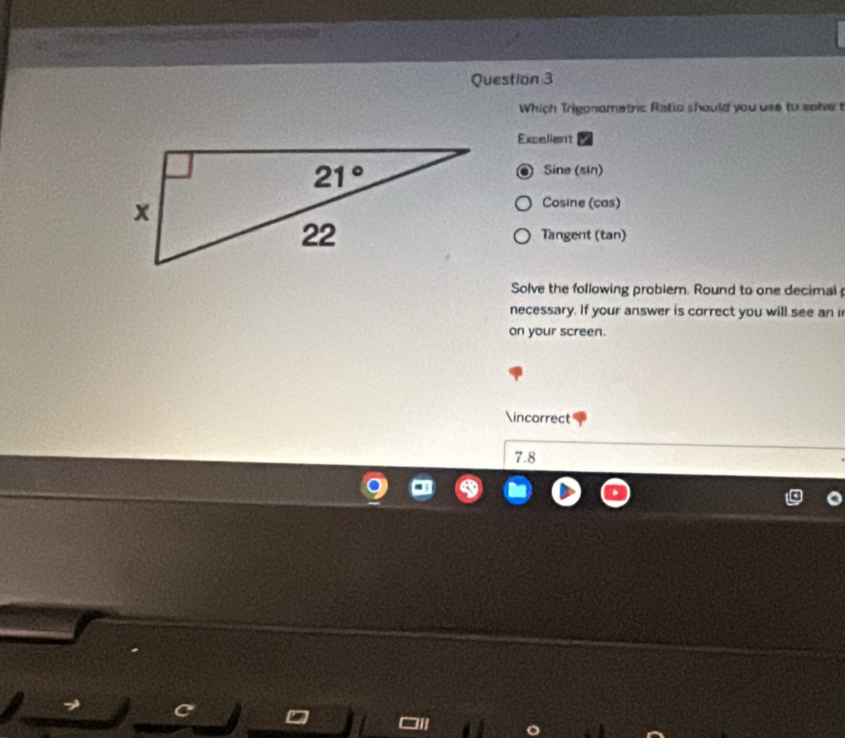 Which Trigonometric Ratio should you use to salve t
Excelient
Sine (sin)
Cosine (cos)
Tangent (tan)
Solve the following probler. Round to one decimal
necessary. If your answer is correct you will see an i
on your screen.
∈correct
7.8