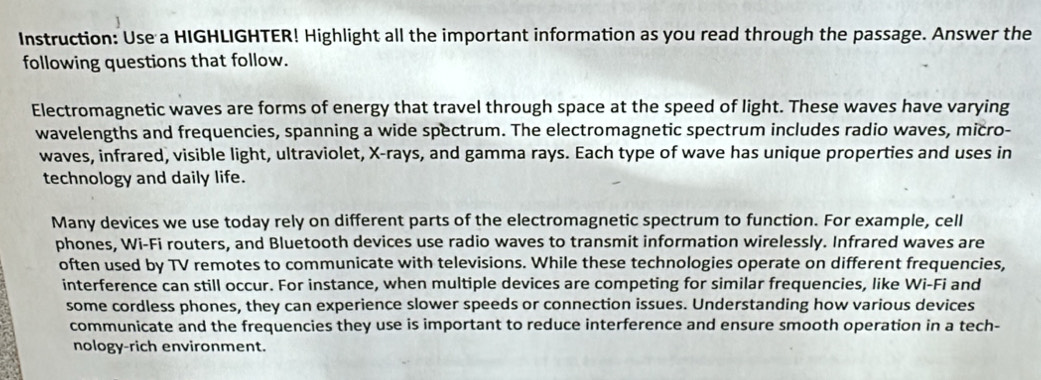 Instruction: Use a HIGHLIGHTER! Highlight all the important information as you read through the passage. Answer the 
following questions that follow. 
Electromagnetic waves are forms of energy that travel through space at the speed of light. These waves have varying 
wavelengths and frequencies, spanning a wide spectrum. The electromagnetic spectrum includes radio waves, micro- 
waves, infrared, visible light, ultraviolet, X -rays, and gamma rays. Each type of wave has unique properties and uses in 
technology and daily life. 
Many devices we use today rely on different parts of the electromagnetic spectrum to function. For example, cell 
phones, Wi-Fi routers, and Bluetooth devices use radio waves to transmit information wirelessly. Infrared waves are 
often used by TV remotes to communicate with televisions. While these technologies operate on different frequencies, 
interference can still occur. For instance, when multiple devices are competing for similar frequencies, like Wi-Fi and 
some cordless phones, they can experience slower speeds or connection issues. Understanding how various devices 
communicate and the frequencies they use is important to reduce interference and ensure smooth operation in a tech- 
nology-rich environment.