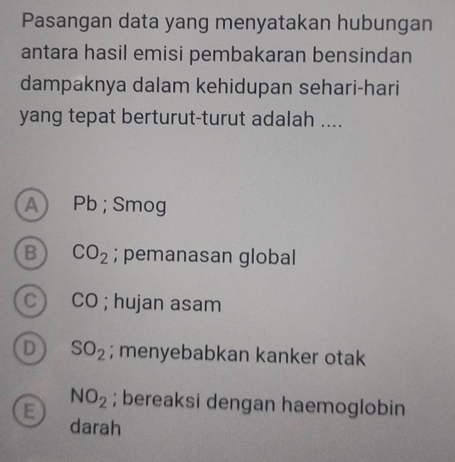 Pasangan data yang menyatakan hubungan
antara hasil emisi pembakaran bensindan
dampaknya dalam kehidupan sehari-hari
yang tepat berturut-turut adalah ....
A Pb; Smog
B CO_2; pemanasan global
c) CO; hujan asam
D SO_2; menyebabkan kanker otak
E
NO_2; bereaksi dengan haemoglobin
darah