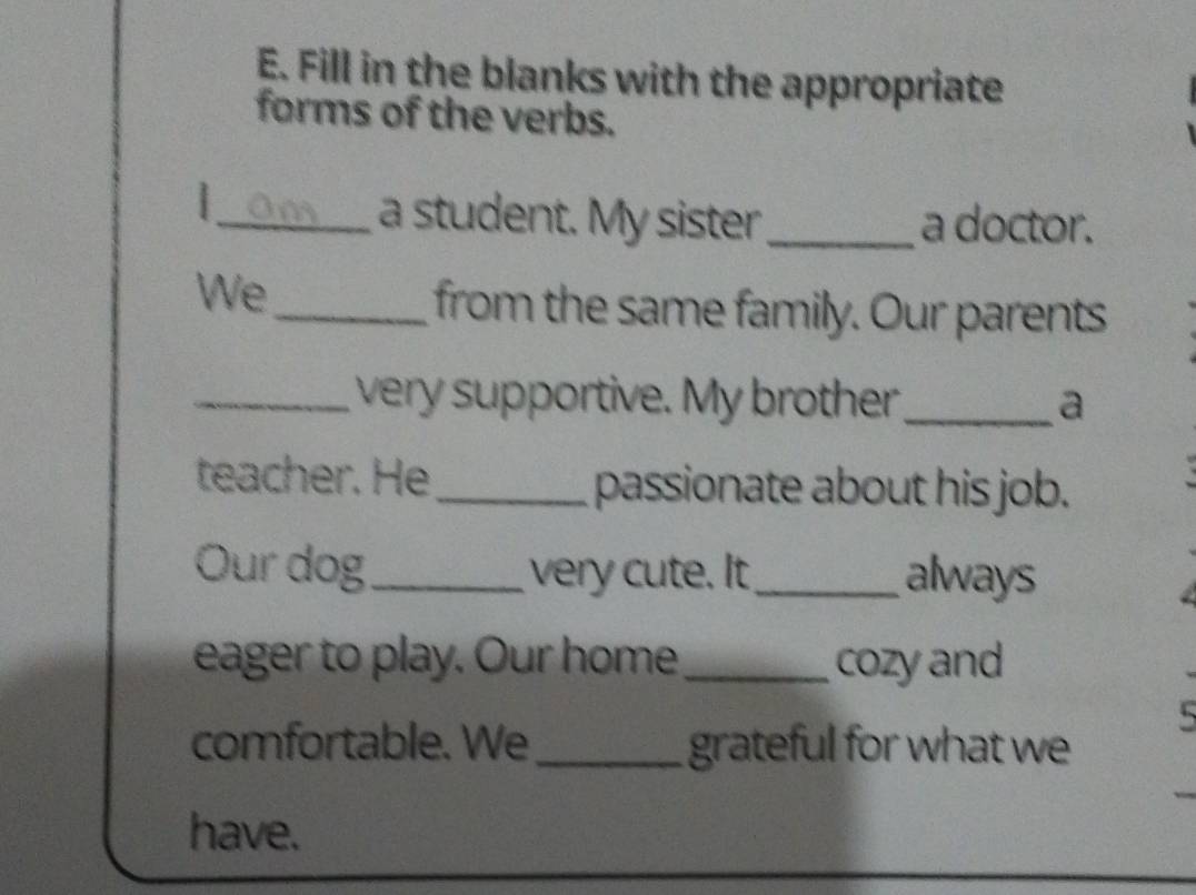 Fill in the blanks with the appropriate 
forms of the verbs. 
_am a student. My sister _a doctor. 
We 
_from the same family. Our parents 
_ very supportive. My brother_ a 
teacher. He_ passionate about his job. 
Our dog_ very cute. It_ always 
eager to play. Our home_ cozy and 
5 
comfortable. We_ grateful for what we 
have.