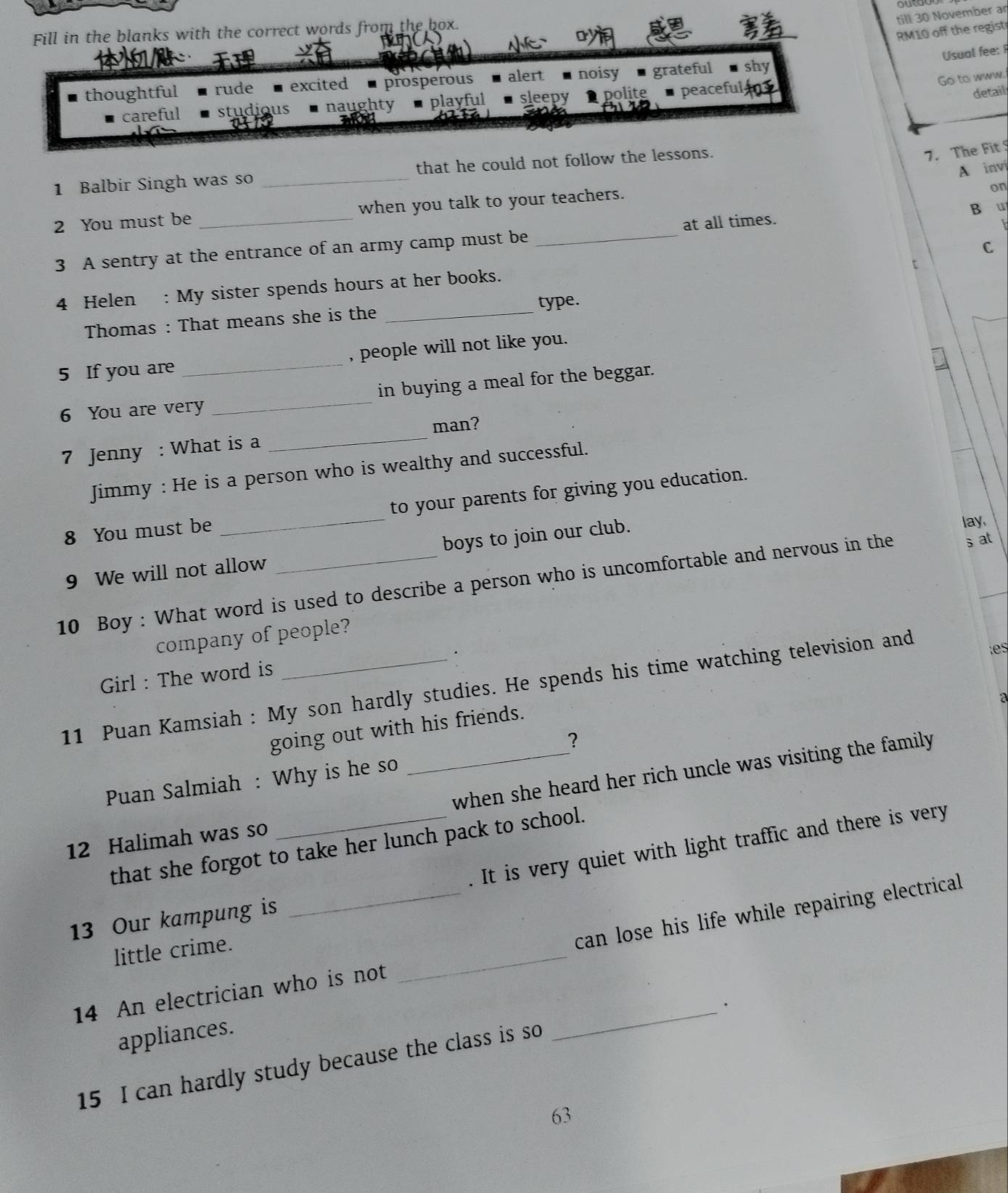 till 30 November ar
Fill in the blanks with the correct words from the box.
o
RM10 off the regist

Usual fee: 
Go to www.
thoughtful rude excited prosperous alert noisy ■ grateful shy
careful studious naughty playful sleepy polite peaceful 
detail
1 Balbir Singh was so _that he could not follow the lessons.
7. The Fit 
A invi
2 You must be _when you talk to your teachers.
on
3 A sentry at the entrance of an army camp must be _at all times. B u
C
4 Helen : My sister spends hours at her books.
Thomas : That means she is the _type.
5 If you are _, people will not like you.
6 You are very _in buying a meal for the beggar.
man?
7 Jenny : What is a
_
Jimmy : He is a person who is wealthy and successful.
8 You must be _to your parents for giving you education.
9 We will not allow boys to join our club.
lay,
10 Boy : What word is used to describe a person who is uncomfortable and nervous in the sat
company of people?
.
Girl : The word is
11 Puan Kamsiah : My son hardly studies. He spends his time watching television and
going out with his friends. es
?
Puan Salmiah : Why is he so a
12 Halimah was so __when she heard her rich uncle was visiting the family 
. It is very quiet with light traffic and there is very
that she forgot to take her lunch pack to school.
13 Our kampung is
14 An electrician who is not _can lose his life while repairing electrical 
little crime.
_.
appliances.
15 I can hardly study because the class is so
63