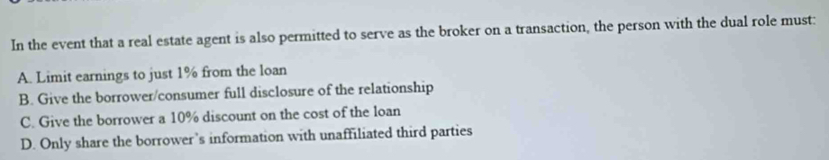 In the event that a real estate agent is also permitted to serve as the broker on a transaction, the person with the dual role must:
A. Limit earnings to just 1% from the loan
B. Give the borrower/consumer full disclosure of the relationship
C. Give the borrower a 10% discount on the cost of the loan
D. Only share the borrower’s information with unaffiliated third parties