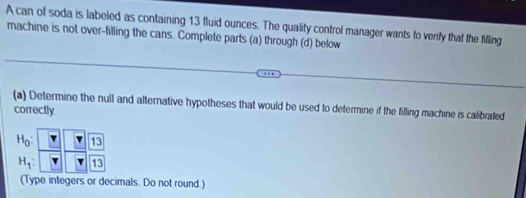 A can of soda is labeled as containing 13 fluid ounces. The quality control manager wants to verify that the filling 
machine is not over-filling the cans. Complete parts (a) through (d) below. 
(a) Determine the null and alternative hypotheses that would be used to determine if the filling machine is calibrated 
correctly.
H_0: 13
H_1: 13
(Type integers or decimals. Do not round.)