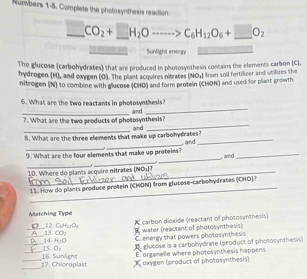 Numbers 1-5. Complete the photosynthesis reaction
_ CO_2+_ H_2O----->C_6H_12O_6+_ O_2
Sunlight energy
The glucose (carbohydrates) that are produced in photosynthesis contains the elements carbon (C),
hydrogen (H), and oxygen (O). The plant acquires nitrates (NO_3) from soil fertilizer and utilizes the
nitrogen (N) to combine with glucose (CHO) and form protein (CHON) and used for plant growth
6. What are the two reactants in photosynthesis?
_and
_
7. What are the two products of photosynthesis?
_
and
_
8. What are the three elements that make up carbohydrates?
, and
_
_,
_
_
9. What are the four elements that make up proteins?
, and
_
_
_
10. Where do plants acquire nitrates (NO_3) ?
_
11. How do plants produce protein (CHON) from glucose-carbohydrates (CHO)?
Matching Type
_
12. C_6H_12O_6
X carbon dioxide (reactant of photosynthesis)
_13. CO_2
B. water (reactant of photosynthesis)
_
14. H_2O
C. energy that powers photosynthesis
15. O_2
D. glucose is a carbohydrate (product of photosynthesis)
_16. Sunlight E. organelle where photosynthesis happens
_
_17. Chloroplast Roxygen (product of photosynthesis)