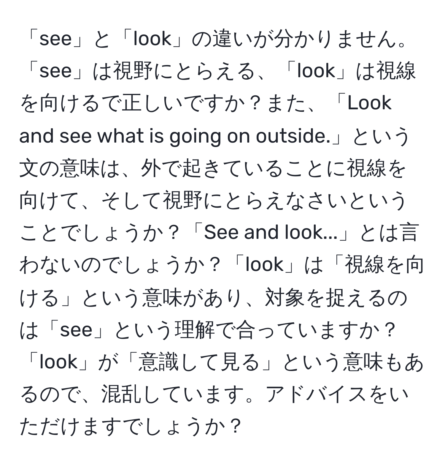 「see」と「look」の違いが分かりません。「see」は視野にとらえる、「look」は視線を向けるで正しいですか？また、「Look and see what is going on outside.」という文の意味は、外で起きていることに視線を向けて、そして視野にとらえなさいということでしょうか？「See and look...」とは言わないのでしょうか？「look」は「視線を向ける」という意味があり、対象を捉えるのは「see」という理解で合っていますか？「look」が「意識して見る」という意味もあるので、混乱しています。アドバイスをいただけますでしょうか？