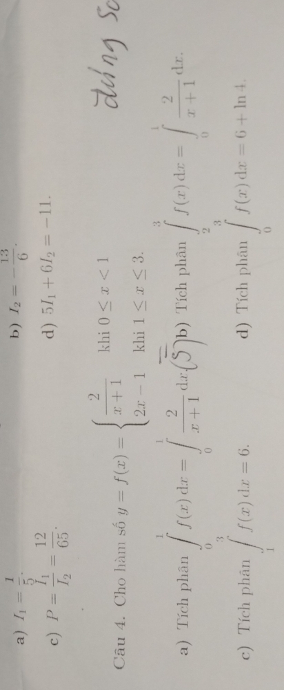 b)
a) I_1= 1/5 . I_2=- 13/6 .
c) P=frac I_1I_2= 12/65 .
d) 5I_1+6I_2=-11. 
Câu 4. Cho hàm số y=f(x)=beginarrayl  2/x+1 kli0≤ x<1 2x-1kli1≤ x≤ 3.endarray.
beginarrayl f(x)dx=1f(x)dx-∈tlimits _0^(1frac 2)x)|_0^(2(∈t _0)^1f(x)dx=6)
a) Tích phân ) Tích phân
c) Tích phân )Tích phân
beginarrayl f(x)dx=∈t _1^((1^2))x+1dx=∈t _0^1x+1dx