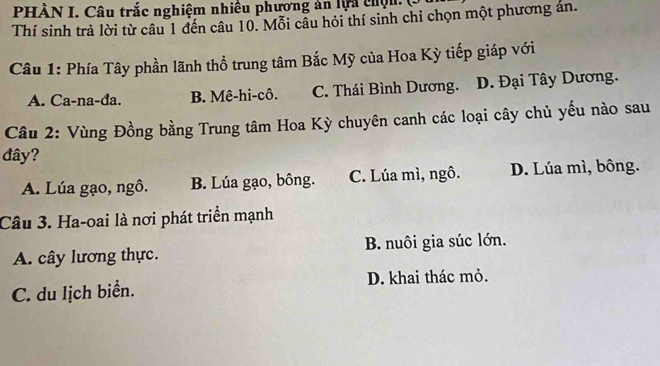 PHÀN I. Câu trắc nghiệm nhiều phương ản lựa chơn C
Thí sinh trả lời từ câu 1 đến câu 10. Mỗi cầu hỏi thí sinh chỉ chọn một phương án.
Câu 1: Phía Tây phần lãnh thổ trung tâm Bắc Mỹ của Hoa Kỳ tiếp giáp với
A. Ca-na-đa. B. Mê-hi-cô. C. Thái Bình Dương. D. Đại Tây Dương.
Câu 2: Vùng Đồng bằng Trung tâm Hoa Kỳ chuyên canh các loại cây chủ yếu nào sau
đây?
A. Lúa gạo, ngô. B. Lúa gạo, bông. C. Lúa mì, ngô. D. Lúa mì, bông.
Câu 3. Ha-oai là nơi phát triển mạnh
A. cây lương thực. B. nuôi gia súc lớn.
C. du lịch biển. D. khai thác mỏ.