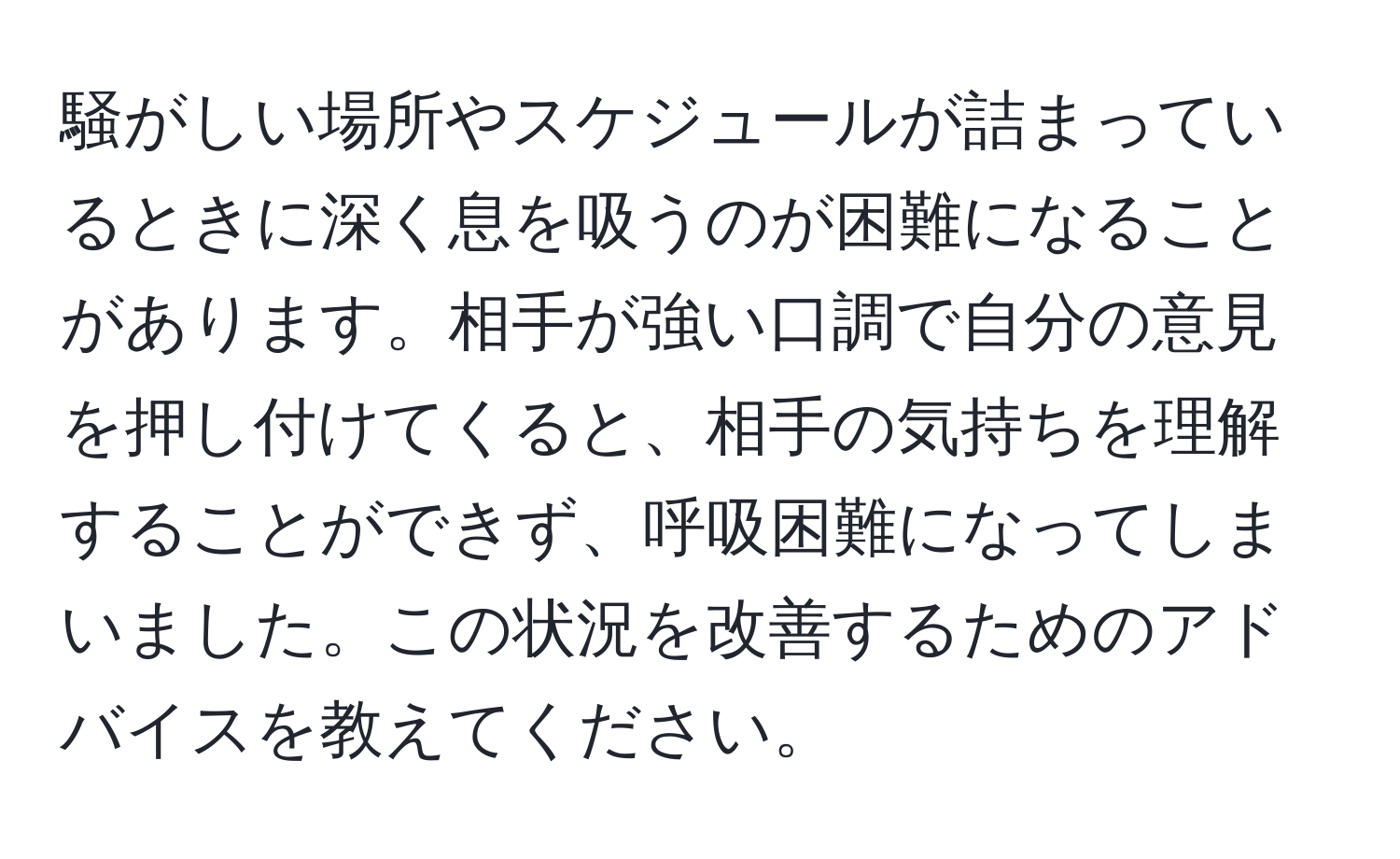 騒がしい場所やスケジュールが詰まっているときに深く息を吸うのが困難になることがあります。相手が強い口調で自分の意見を押し付けてくると、相手の気持ちを理解することができず、呼吸困難になってしまいました。この状況を改善するためのアドバイスを教えてください。