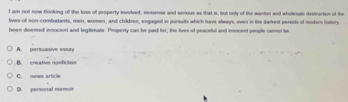 am not now thinking of the loss of property involved, immense and serious as that is, but only of the wanton and wholesale destruction of the
lives of non-combatants, men, women, and children, engaged in pursuits which have always, even in the darkest periods of modern history,
been deemed innocent and legitimate. Property can be paid for, the lives of peaceful and innocent people cannot be
A. persuasive essay
B. creative nonfiction
C. news article
D. personal memoir