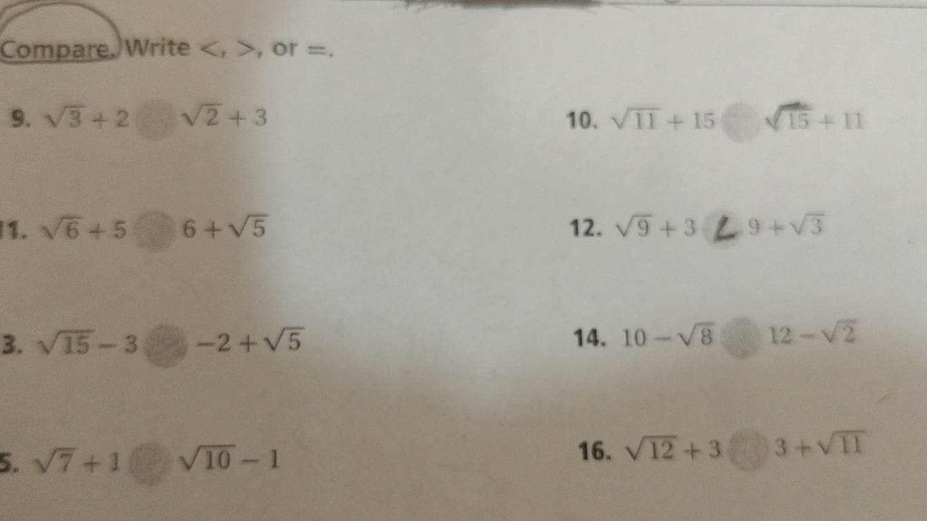 Compare. Write , , or =. 
9. sqrt(3)+2□ sqrt(2)+3 10. sqrt(11)+15□ sqrt(15)+11
1. sqrt(6)+5□ 6+sqrt(5) 12. sqrt(9)+3 9+sqrt(3)
3. sqrt(15)-3□ -2+sqrt(5) 14. 10-sqrt(8) 12-sqrt(2)
5. sqrt(7)+1□ sqrt(10)-1
16. sqrt(12)+3□ 3+sqrt(11)