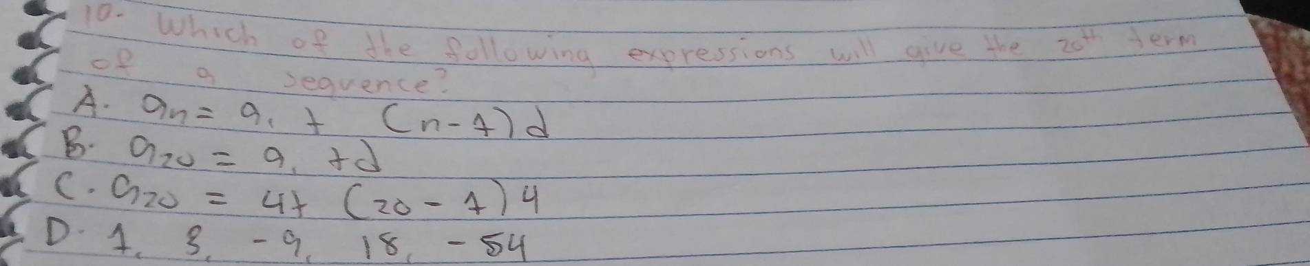 Which of the following expressions will give the 20^(th) Jerm
of a sequence?
A. a_n=a_1+(n-7)d
B. a_20=a_1+d
C. G_20=4+(20-1)4
D. 4. 3. -9, 18, -54