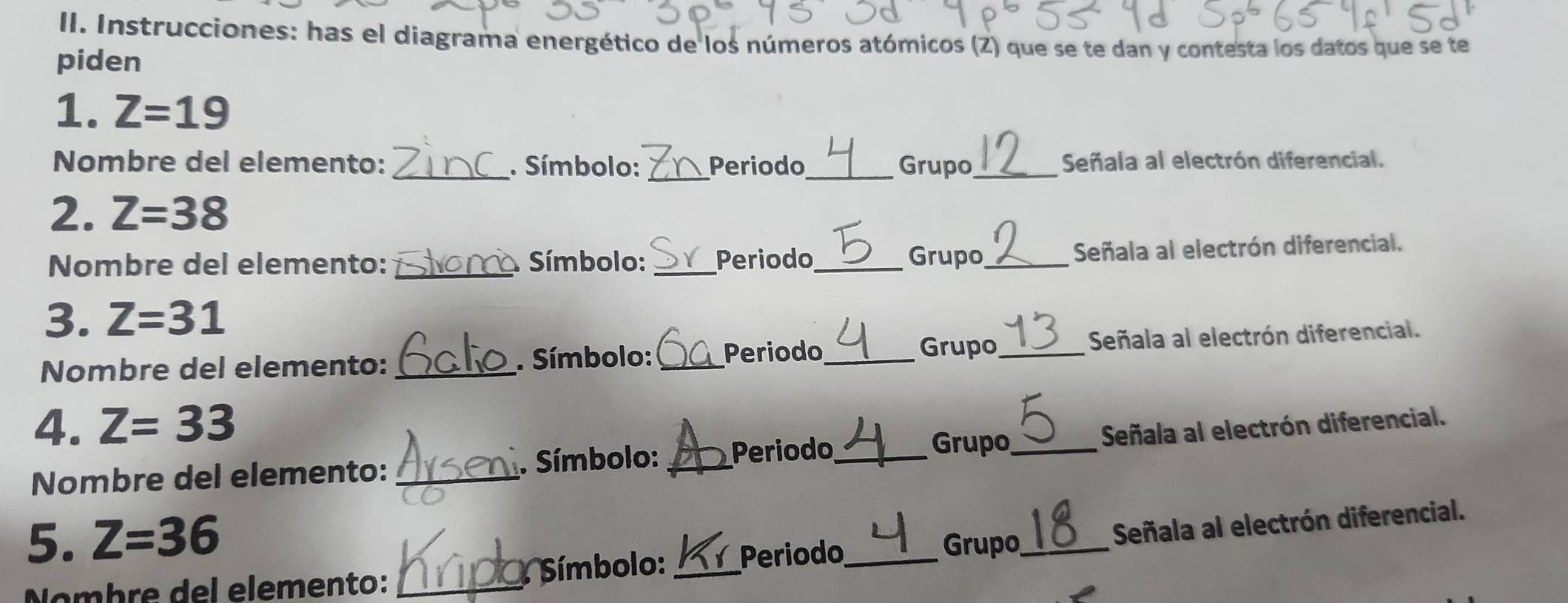 Instrucciones: has el diagrama energético de los números atómicos (Z) que se te dan y contesta los datos que se te 
piden 
1. Z=19
Nombre del elemento: _. Símbolo: _Periodo_ Grupo_ Señala al electrón diferencial. 
2. Z=38
Nombre del elemento: _ Símbolo: _Periodo_ Grupo_ 
Señala al electrón diferencial. 
3. Z=31
Grupo 
Nombre del elemento: _. Símbolo: _Periodo_ _Señala al electrón diferencial. 
4. Z=33 _Señala al electrón diferencial. 
Nombre del elemento: _. Símbolo: _Periodo_ 
Grupo 
5. Z=36 _Grupo_ 
Nombre del elemento: _: Símbolo: _Periodo Señala al electrón diferencial.