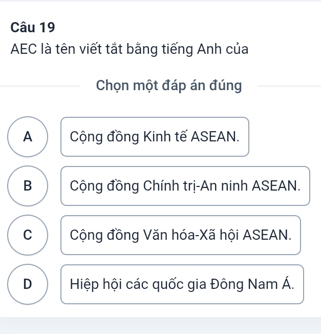 AEC là tên viết tắt bằng tiếng Anh của
Chọn một đáp án đúng
A Cộng đồng Kinh tế ASEAN.
B Cộng đồng Chính trị-An ninh ASEAN.
C Cộng đồng Văn hóa-Xã hội ASEAN.
D Hiệp hội các quốc gia Đông Nam Á.