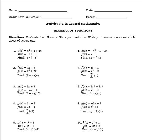 Name: _Date:_ 
_ 
Grade Level & Section: Score:_ 
Activity # 1 in General Mathematics 
ALGEBRA OF FUNCTIONS 
Directions: Evaluate the following. Show your solution. Write your answer on a one whole 
sheet of yellow pad. 
1. g(n)=n^2+4+2n 6. g(x)=-x^2-1-2x
h(n)=-3n+2
f(x)=x+5
Find: (g· h)(1) Find: (g-f)(x)
2. f(x)=4x-3 7. f(x)=3x-1
g(x)=x^3+2x
g(x)=x^2-x
Find: (f-g)(4) Find: ( f/g )(x)
3. h(x)=3x+3 8. f(x)=2x^3-5x^2
g(x)=-4x+1
g(x)=x^2-x
Find: (h+g)(10) Find: (g· h)(x)
4. g(a)=3a+2 9. g(a)=-3a-3
f(a)=2a-4
f(a)=a^2+5
Find: ( g/f )(3) Find: (g+f)(a)
5. g(t)=t^2+3 10. h(t)=2t+1
h(t)=4t-3
g(t)=2t+2
Find: (g· h)(-1) Find: (h-g)(t)