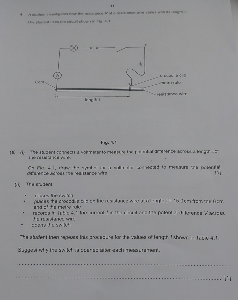 11 
4 A student investigates how the resistance R of a resistance wire varies with its length t
The student uses the circuit shown in Flg. 4.1. 
Fig. 4.1 
(a) (i) The student connects a voltmeter to measure the potential difference across a length I of 
the resistance wire. 
On Fig. 4.1, draw the symbol for a voltmeter connected to measure the potential 
difference across the resistance wire. 
[1] 
(ii) The student: 
closes the switch 
places the crocodile clip on the resistance wire at a length I=15.0cm from the 0cm
end of the metre rule 
records in Table 4.1 the current I in the circuit and the potential difference V across 
the resistance wire 
opens the switch. 
The student then repeats this procedure for the values of length I shown in Table 4.1. 
Suggest why the switch is opened after each measurement. 
_ 
_[1]