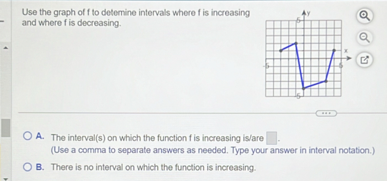 Use the graph of f to detemine intervals where f is increasing a
and where f is decreasing.
A. The interval(s) on which the function f is increasing is/are
(Use a comma to separate answers as needed. Type your answer in interval notation.)
B. There is no interval on which the function is increasing.