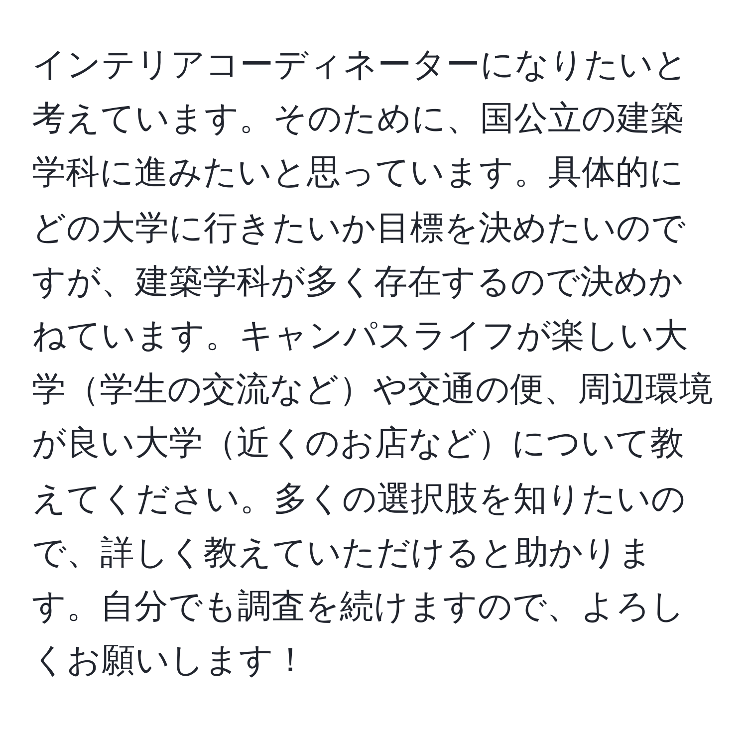 インテリアコーディネーターになりたいと考えています。そのために、国公立の建築学科に進みたいと思っています。具体的にどの大学に行きたいか目標を決めたいのですが、建築学科が多く存在するので決めかねています。キャンパスライフが楽しい大学学生の交流などや交通の便、周辺環境が良い大学近くのお店などについて教えてください。多くの選択肢を知りたいので、詳しく教えていただけると助かります。自分でも調査を続けますので、よろしくお願いします！