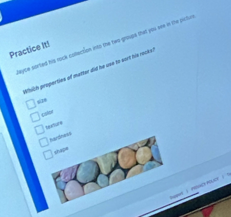 ayce sorted his rock collection into the two groups that you see in the pictur
Practice It!
Which properties of matter did he use to sort his rocks
sizθ
color
texture
hardness
shape
port | PRIVACY POUCY | T