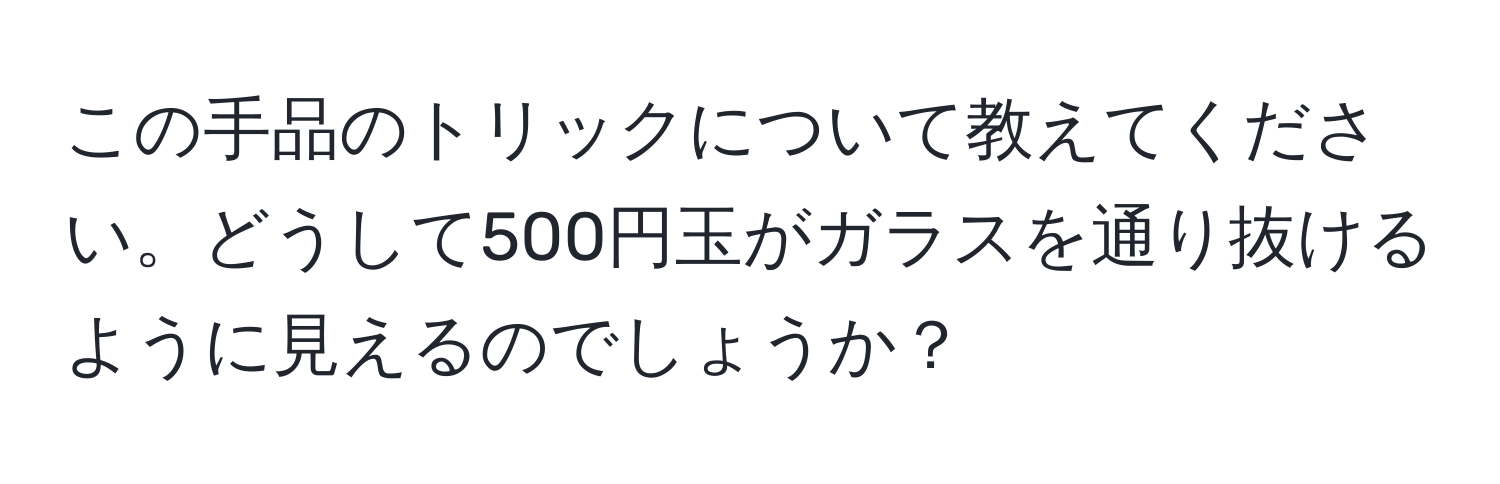 この手品のトリックについて教えてください。どうして500円玉がガラスを通り抜けるように見えるのでしょうか？