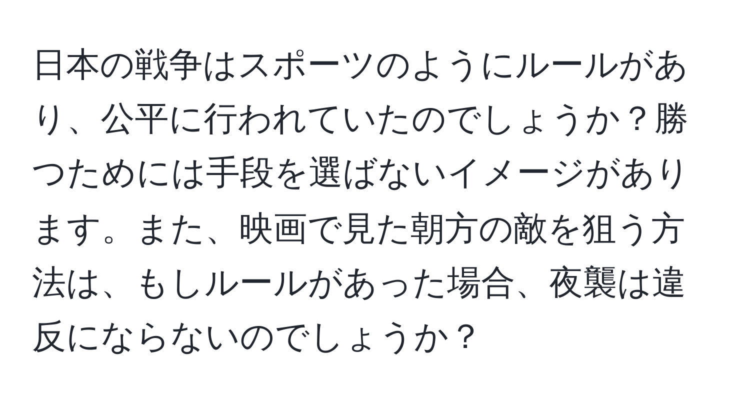 日本の戦争はスポーツのようにルールがあり、公平に行われていたのでしょうか？勝つためには手段を選ばないイメージがあります。また、映画で見た朝方の敵を狙う方法は、もしルールがあった場合、夜襲は違反にならないのでしょうか？