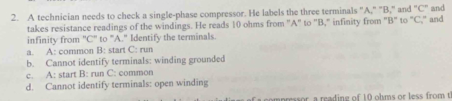 A technician needs to check a single-phase compressor. He labels the three terminals "A," "B," and "C" and
takes resistance readings of the windings. He reads 10 ohms from "A" to "B," infinity from "B" to "C," and
infinity from "C '' to "A." Identify the terminals.
a. A: common B: start C: run
b. Cannot identify terminals: winding grounded
c. A: start B: run C: common
d. Cannot identify terminals: open winding
ompressor, a reading of 10 ohms or less from t