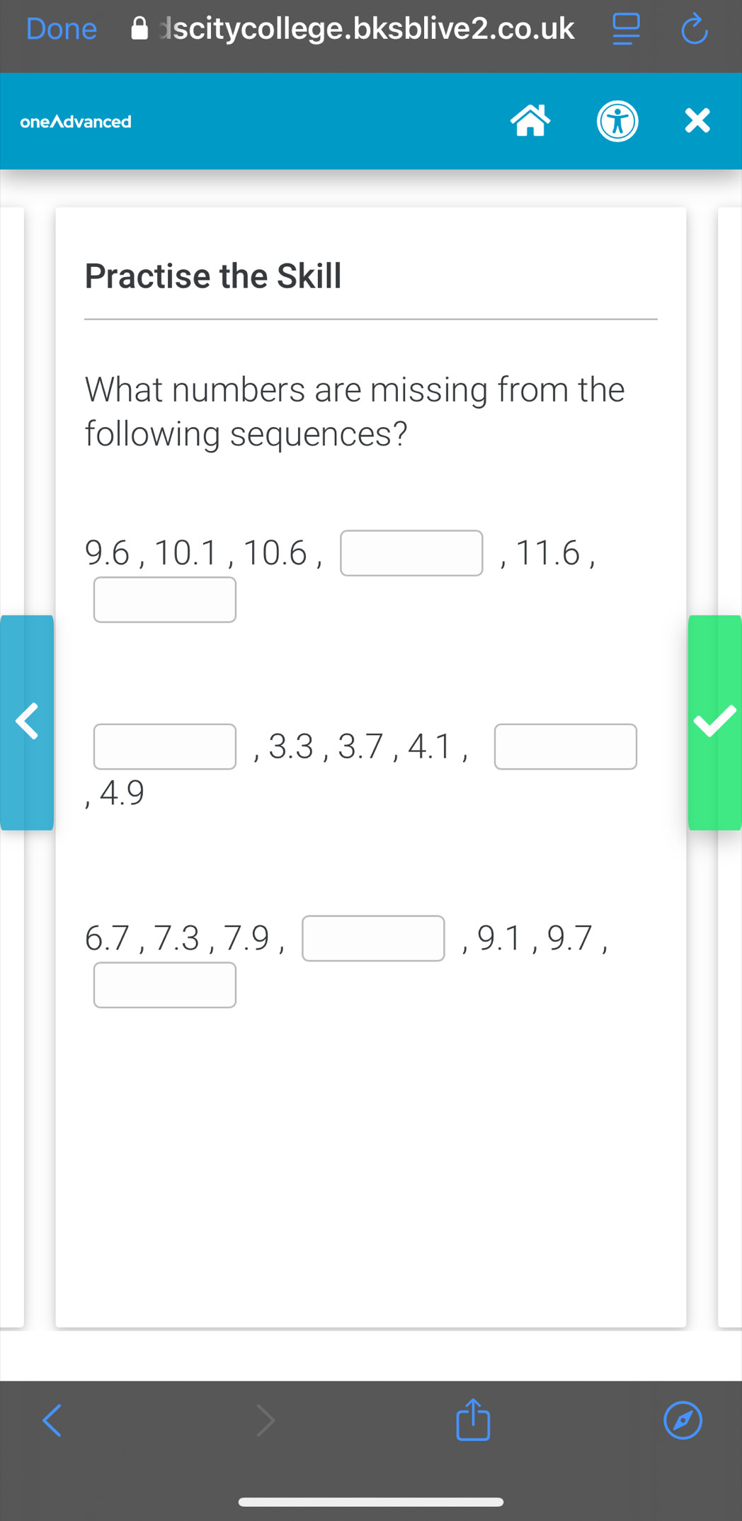 Done scitycollege.bksblive2.co.uk 
onedvanced 
Practise the Skill 
What numbers are missing from the 
following sequences?
9.6 , 10 0.1.10. 6, □ . 11.6 , 
□ 
□ , 3.3, 3.7, 4.1, □
, 4.9
6.7, 7.3, 7.9, □ , 9.1, 9.7, 
□