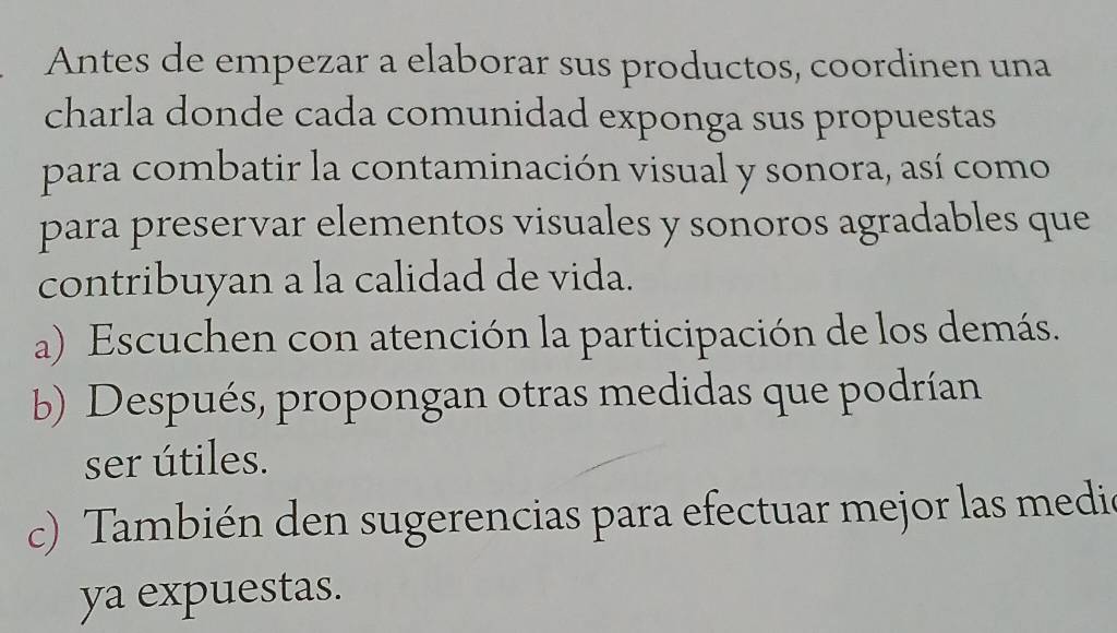 Antes de empezar a elaborar sus productos, coordinen una 
charla donde cada comunidad exponga sus propuestas 
para combatir la contaminación visual y sonora, así como 
para preservar elementos visuales y sonoros agradables que 
contribuyan a la calidad de vida. 
a) Escuchen con atención la participación de los demás. 
b) Después, propongan otras medidas que podrían 
ser útiles. 
c) También den sugerencias para efectuar mejor las medic 
ya expuestas.