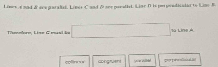 Lines A and B are parallel, Lines C and D are parallel. Line D is perpendicular to Line B.
Therefore, Line C must be □ to Line A
collinear congruent parallel perpendicular