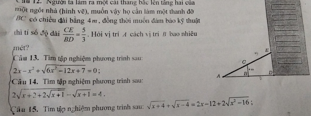 ă 12. Người ta làm ra một cái thang bắc lên tầng hai của 
một ngôi nhà (hình vẽ), muốn vậy họ cần làm một thanh đỡ 
BC có chiều dài bằng 4m, đồng thời muốn đảm bảo kỹ thuật 
thì tỉ số độ dài  CE/BD = 5/3 . Hỏi vị trí A cách vị trí B bao nhiêu 
mét ? 
E 
Câu 13. Tìm tập nghiệm phương trình sau:
C
2x-x^2+sqrt(6x^2-12x+7)=0 :
4 m
A B D
Câu 14. Tìm tập nghiệm phương trình sau: 
b
2sqrt(x+2+2sqrt x+1)-sqrt(x+1)=4. 
Tầu 15. Tìm tập nghiệm phương trình sau: sqrt(x+4)+sqrt(x-4)=2x-12+2sqrt(x^2-16);