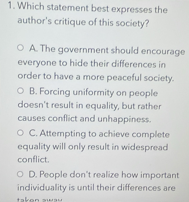 Which statement best expresses the
author's critique of this society?
A. The government should encourage
everyone to hide their differences in
order to have a more peaceful society.
B. Forcing uniformity on people
doesn't result in equality, but rather
causes conflict and unhappiness.
C. Attempting to achieve complete
equality will only result in widespread
conflict.
D. People don't realize how important
individuality is until their differences are
takon awav